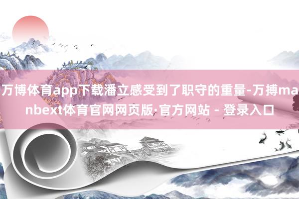 万博体育app下载潘立感受到了职守的重量-万搏manbext体育官网网页版·官方网站 - 登录入口