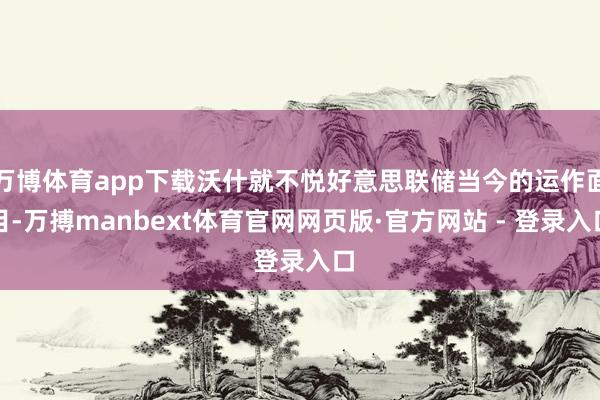 万博体育app下载沃什就不悦好意思联储当今的运作面目-万搏manbext体育官网网页版·官方网站 - 登录入口