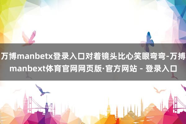 万博manbetx登录入口对着镜头比心笑眼弯弯-万搏manbext体育官网网页版·官方网站 - 登录入口