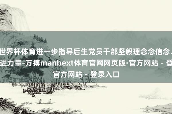 世界杯体育进一步指导后生党员干部坚毅理念念信念、凝合奋进力量-万搏manbext体育官网网页版·官方网站 - 登录入口