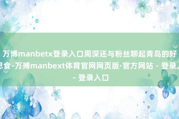 万博manbetx登录入口周深还与粉丝聊起青岛的好意思食-万搏manbext体育官网网页版·官方网站 - 登录入口