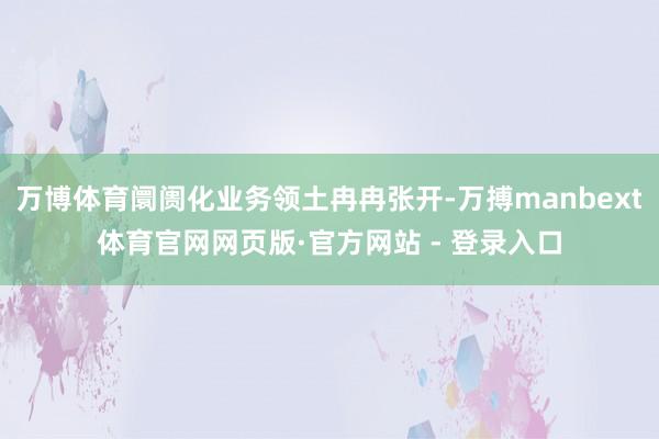 万博体育阛阓化业务领土冉冉张开-万搏manbext体育官网网页版·官方网站 - 登录入口