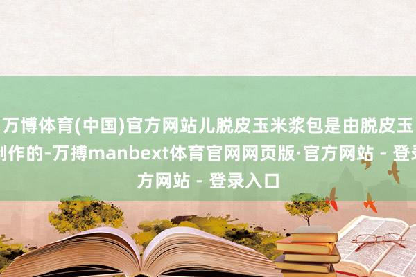 万博体育(中国)官方网站儿脱皮玉米浆包是由脱皮玉米粒制作的-万搏manbext体育官网网页版·官方网站 - 登录入口