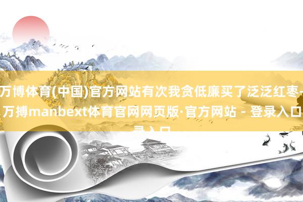 万博体育(中国)官方网站有次我贪低廉买了泛泛红枣-万搏manbext体育官网网页版·官方网站 - 登录入口