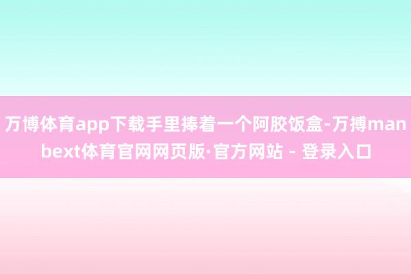 万博体育app下载手里捧着一个阿胶饭盒-万搏manbext体育官网网页版·官方网站 - 登录入口