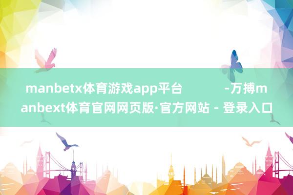 manbetx体育游戏app平台            -万搏manbext体育官网网页版·官方网站 - 登录入口