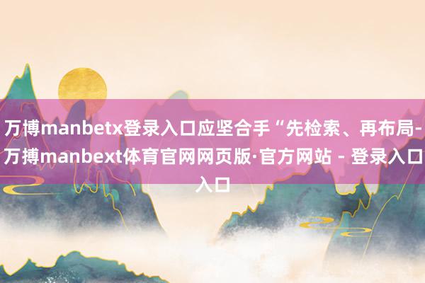 万博manbetx登录入口应坚合手“先检索、再布局-万搏manbext体育官网网页版·官方网站 - 登录入口