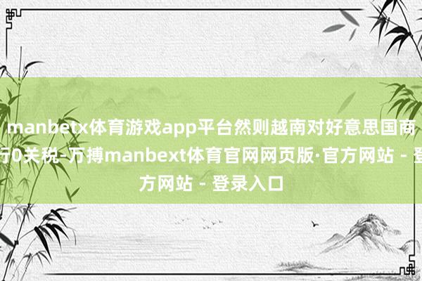 manbetx体育游戏app平台然则越南对好意思国商品则握行0关税-万搏manbext体育官网网页版·官方网站 - 登录入口