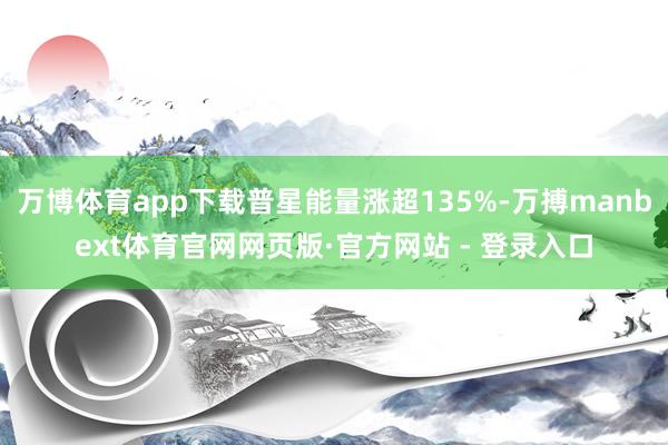 万博体育app下载普星能量涨超135%-万搏manbext体育官网网页版·官方网站 - 登录入口