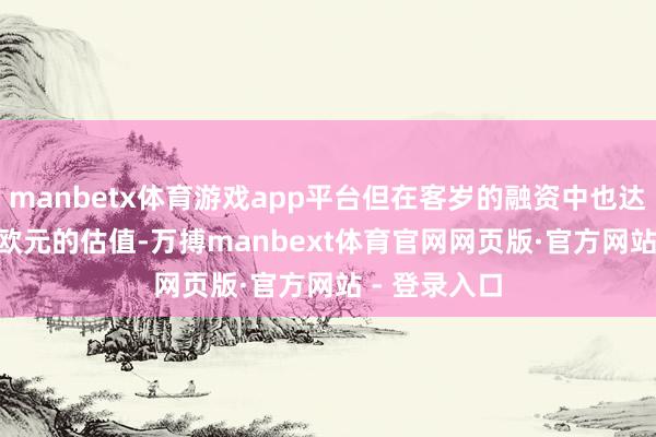 manbetx体育游戏app平台但在客岁的融资中也达到了 60 亿欧元的估值-万搏manbext体育官网网页版·官方网站 - 登录入口