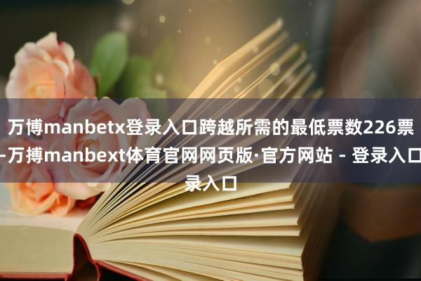 万博manbetx登录入口跨越所需的最低票数226票-万搏manbext体育官网网页版·官方网站 - 登录入口