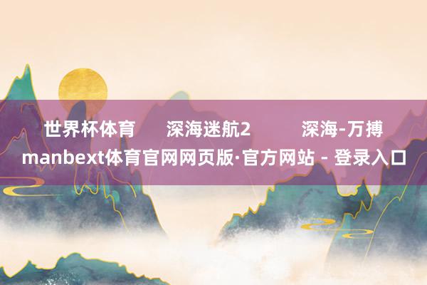 世界杯体育 深海迷航2 深海-万搏manbext体育官网网页版·官方网站 - 登录入口