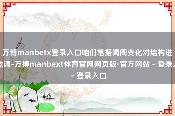 万博manbetx登录入口咱们笔据阛阓变化对结构进行微调-万搏manbext体育官网网页版·官方网站 - 登录入口