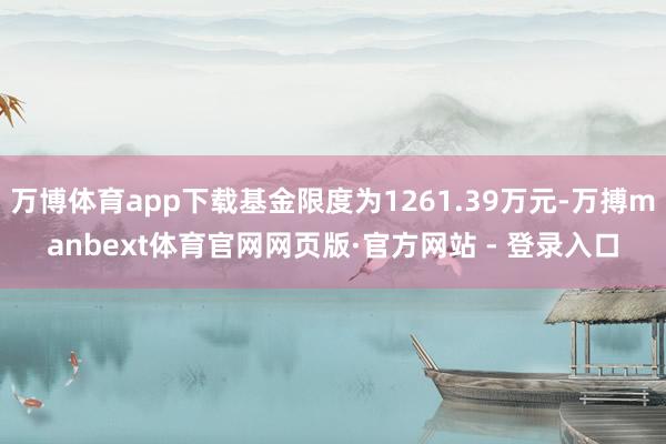 万博体育app下载基金限度为1261.39万元-万搏manbext体育官网网页版·官方网站 - 登录入口