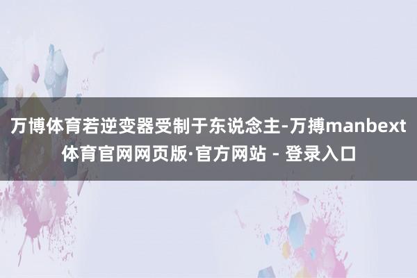 万博体育若逆变器受制于东说念主-万搏manbext体育官网网页版·官方网站 - 登录入口