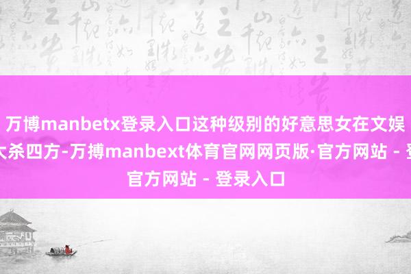 万博manbetx登录入口这种级别的好意思女在文娱圈本该大杀四方-万搏manbext体育官网网页版·官方网站 - 登录入口