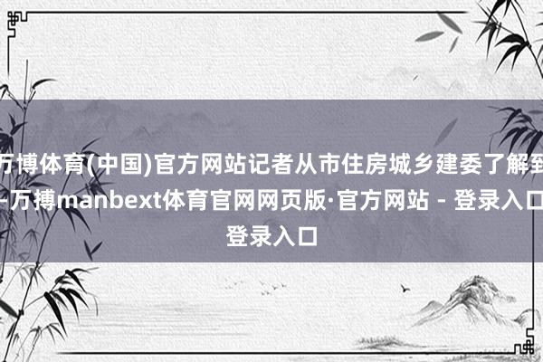 万博体育(中国)官方网站记者从市住房城乡建委了解到-万搏manbext体育官网网页版·官方网站 - 登录入口