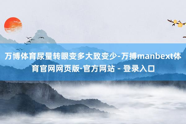 万博体育尿量转眼变多大致变少-万搏manbext体育官网网页版·官方网站 - 登录入口