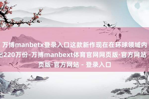 万博manbetx登录入口这款新作现在在环球领域内已告捷售出220万份-万搏manbext体育官网网页版·官方网站 - 登录入口