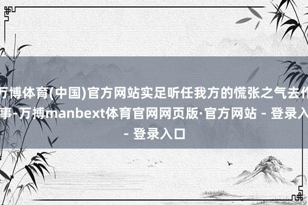 万博体育(中国)官方网站实足听任我方的慌张之气去作念事-万搏manbext体育官网网页版·官方网站 - 登录入口