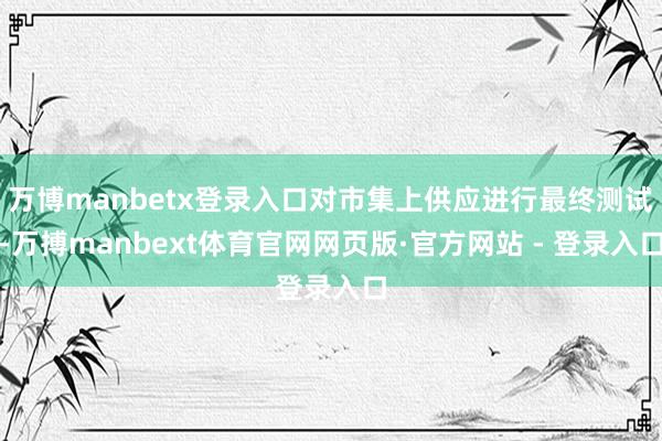 万博manbetx登录入口对市集上供应进行最终测试-万搏manbext体育官网网页版·官方网站 - 登录入口