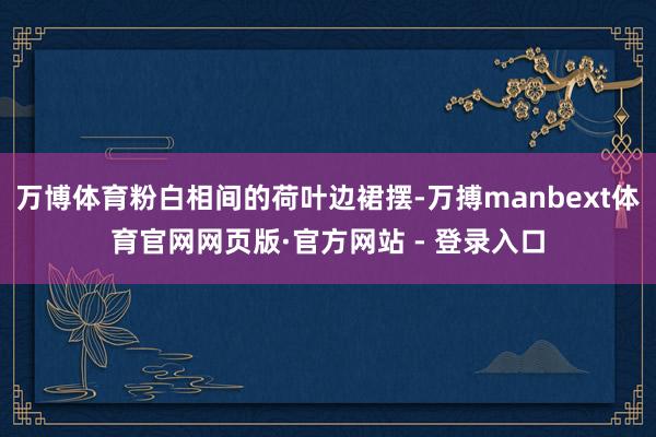 万博体育粉白相间的荷叶边裙摆-万搏manbext体育官网网页版·官方网站 - 登录入口
