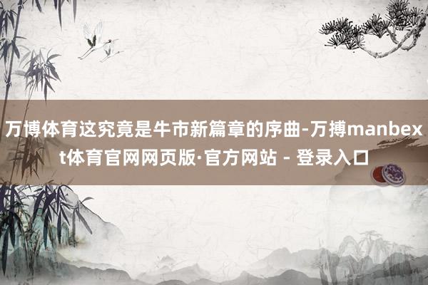 万博体育这究竟是牛市新篇章的序曲-万搏manbext体育官网网页版·官方网站 - 登录入口