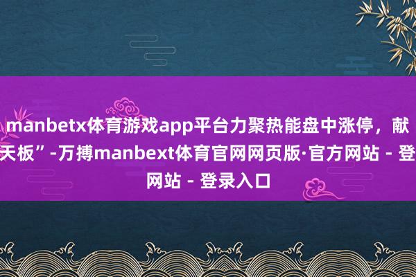 manbetx体育游戏app平台力聚热能盘中涨停，献技“地天板”-万搏manbext体育官网网页版·官方网站 - 登录入口