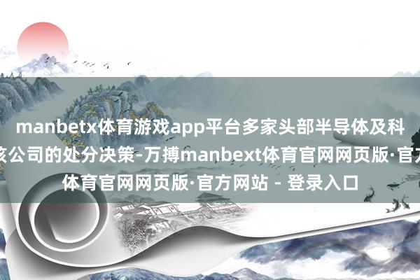 manbetx体育游戏app平台多家头部半导体及科技企业均在使用该公司的处分决策-万搏manbext体育官网网页版·官方网站 - 登录入口