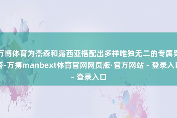 万博体育为杰森和露西亚搭配出多样唯独无二的专属穿搭-万搏manbext体育官网网页版·官方网站 - 登录入口