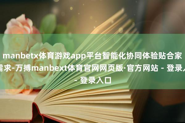 manbetx体育游戏app平台智能化协同体验贴合家庭需求-万搏manbext体育官网网页版·官方网站 - 登录入口