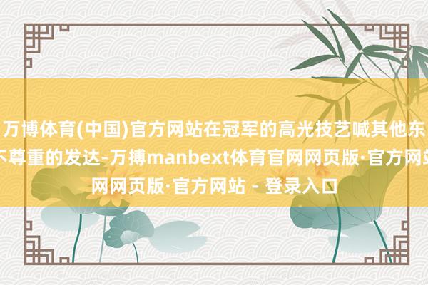 万博体育(中国)官方网站在冠军的高光技艺喊其他东谈主名字是不尊重的发达-万搏manbext体育官网网页版·官方网站 - 登录入口