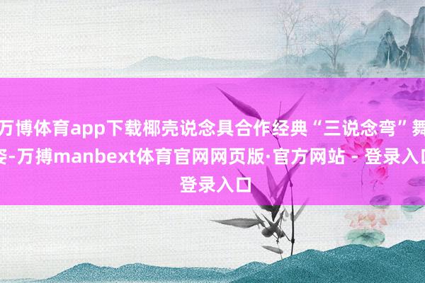 万博体育app下载椰壳说念具合作经典“三说念弯”舞姿-万搏manbext体育官网网页版·官方网站 - 登录入口