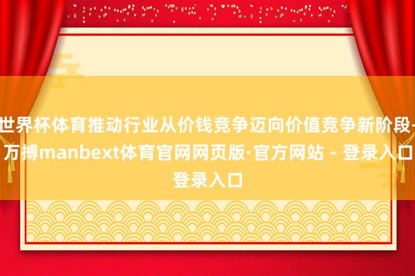 世界杯体育推动行业从价钱竞争迈向价值竞争新阶段-万搏manbext体育官网网页版·官方网站 - 登录入口
