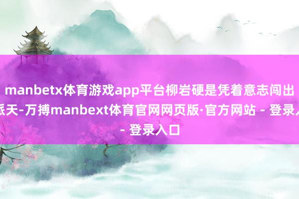 manbetx体育游戏app平台柳岩硬是凭着意志闯出一派天-万搏manbext体育官网网页版·官方网站 - 登录入口