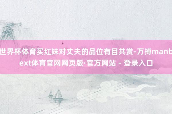 世界杯体育买红妹对丈夫的品位有目共赏-万搏manbext体育官网网页版·官方网站 - 登录入口