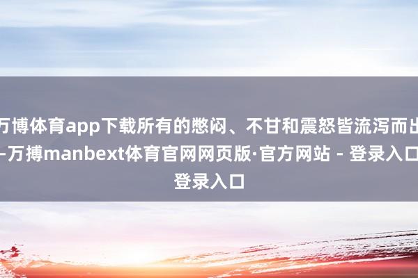 万博体育app下载所有的憋闷、不甘和震怒皆流泻而出-万搏manbext体育官网网页版·官方网站 - 登录入口