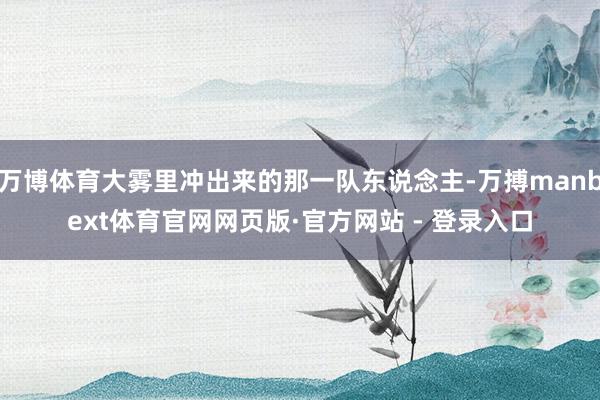 万博体育大雾里冲出来的那一队东说念主-万搏manbext体育官网网页版·官方网站 - 登录入口