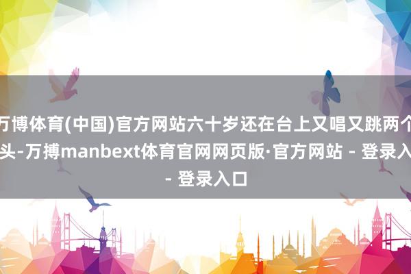 万博体育(中国)官方网站六十岁还在台上又唱又跳两个钟头-万搏manbext体育官网网页版·官方网站 - 登录入口