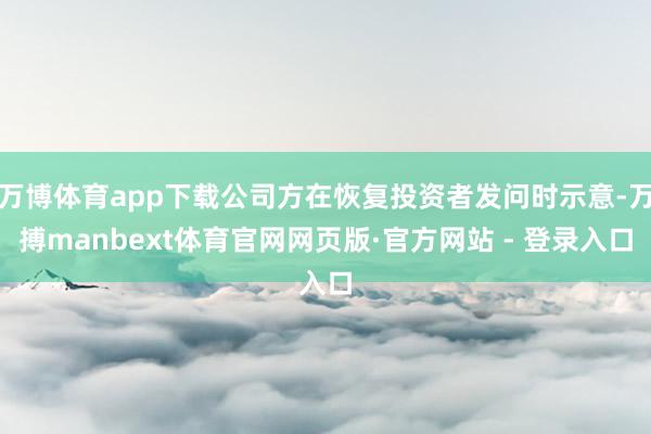 万博体育app下载公司方在恢复投资者发问时示意-万搏manbext体育官网网页版·官方网站 - 登录入口