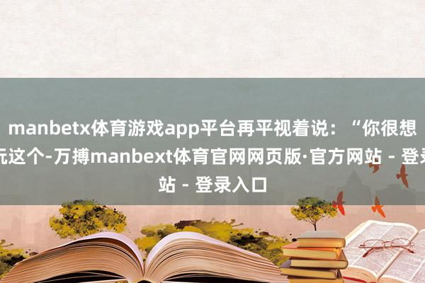 manbetx体育游戏app平台再平视着说：“你很想陆续玩这个-万搏manbext体育官网网页版·官方网站 - 登录入口