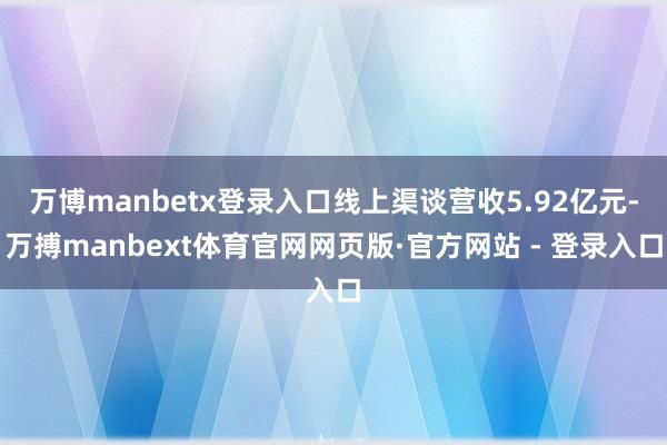 万博manbetx登录入口线上渠谈营收5.92亿元-万搏manbext体育官网网页版·官方网站 - 登录入口