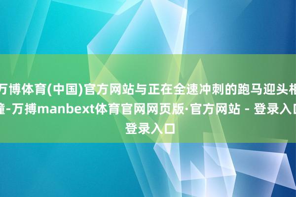 万博体育(中国)官方网站与正在全速冲刺的跑马迎头相撞-万搏manbext体育官网网页版·官方网站 - 登录入口