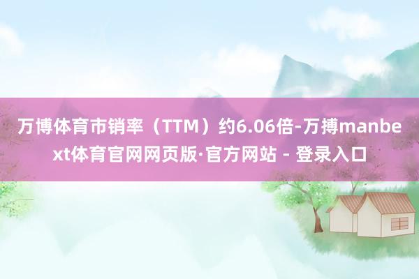 万博体育市销率（TTM）约6.06倍-万搏manbext体育官网网页版·官方网站 - 登录入口
