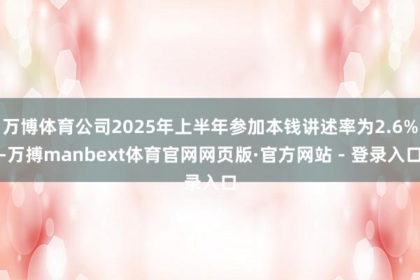 万博体育公司2025年上半年参加本钱讲述率为2.6%-万搏manbext体育官网网页版·官方网站 - 登录入口