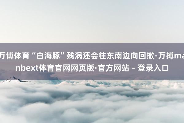 万博体育“白海豚”残涡还会往东南边向回撤-万搏manbext体育官网网页版·官方网站 - 登录入口