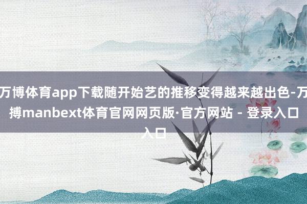 万博体育app下载随开始艺的推移变得越来越出色-万搏manbext体育官网网页版·官方网站 - 登录入口