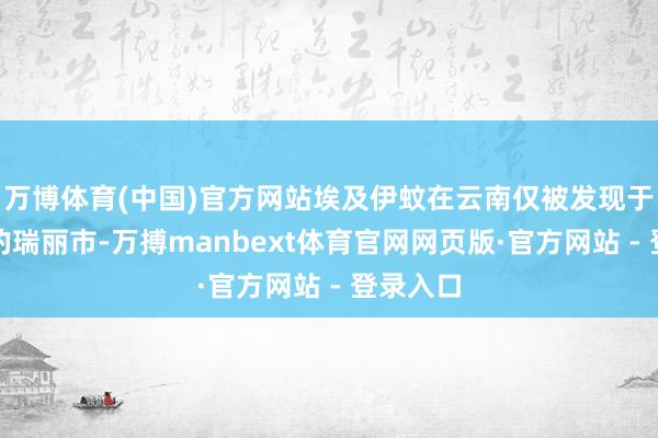 万博体育(中国)官方网站埃及伊蚊在云南仅被发现于西南部的瑞丽市-万搏manbext体育官网网页版·官方网站 - 登录入口