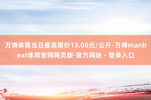 万博体育当日最高报价13.00元/公斤-万搏manbext体育官网网页版·官方网站 - 登录入口