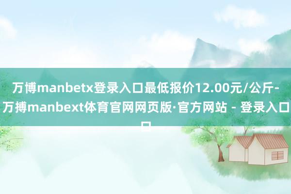 万博manbetx登录入口最低报价12.00元/公斤-万搏manbext体育官网网页版·官方网站 - 登录入口